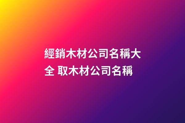 經銷木材公司名稱大全 取木材公司名稱-第1張-公司起名-玄機派